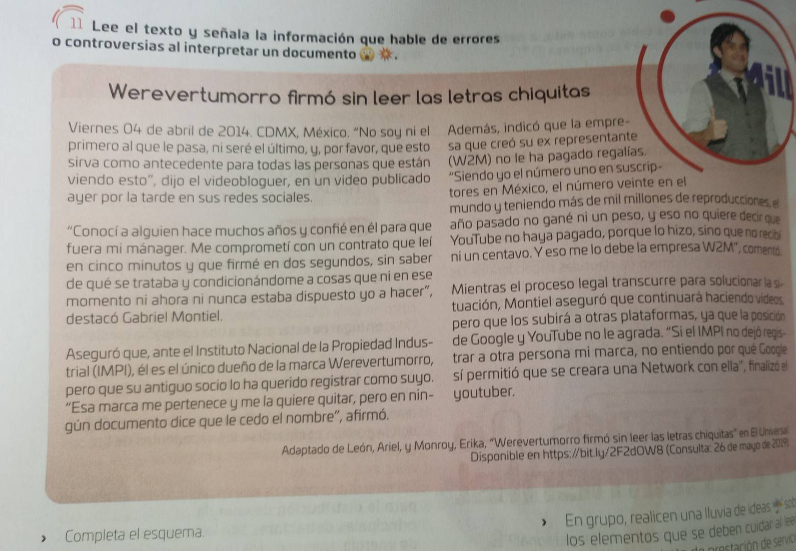 Lee el texto y señala la información que hable de errores
o controversias al interpretar un documento w  .
Werevertumorro firmó sin leer las letras chiquitas
Viernes 04 de abril de 2014. CDMX, México. “No soy ni el Además, indicó que la empre
primero al que le pasa, ni seré el último, y, por favor, que esto sa que creó su ex representant
sirva como antecedente para todas las personas que están  (W2M) no le ha pagado regal
viendo esto", dijo el videobloguer, en un video publicado “Siendo yo el número uno en su
ayer por la tarde en sus redes sociales.
tores en México, el número veinte en el
mundo y teniendo más de mil millones de reproducciones el
“Conocí a alguien hace muchos años y confié en él para que año pasado no gané ní un peso, y eso no quiere decir que
fuera mi mánager. Me comprometí con un contrato que leí YouTube no haya pagado, porque lo hizo, sino que no recibi
en cinco minutos y que firmé en dos segundos, sin saber ni un centavo. Y eso me lo debe la empresa W2M', comentó.
de qué se trataba y condicionándome a cosas que ní en ese
momento ni ahora ni nunca estaba dispuesto yo a hacer”, Mientras el proceso legal transcurre para solucionar la si-
destacó Gabriel Montiel. tuación, Montiel aseguró que continuará haciendo videos.
pero que los subirá a otras plataformas, ya que la posición
Aseguró que, ante el Instituto Nacional de la Propiedad Indus- de Google y YouTube no le agrada. “Si el IMPI no dejó regis-
trial (IMPI), él es el único dueño de la marca Werevertumorro, trar a otra persona mi marca, no entiendo por qué Google
pero que su antiguo socio lo ha querido registrar como suyo. sí permitió que se creara una Network con ella", finalizó el
“Esa marca me pertenece y me la quiere quitar, pero en nin- ! youtuber.
gún documento dice que le cedo el nombre", afirmó.
Adaptado de León, Ariel, y Monroy, Erika, “Werevertumorro firmó sin leer las letras chiquitas” en El Universa
Disponible en https:/bit.ly/2F2dOW8 (Consulta: 26 de mayo de 2019)
En grupo, realicen una Iluvia de ideas  sot
Completa el esquema.
los elementos que se deben cuidar al lee
arostación de servio