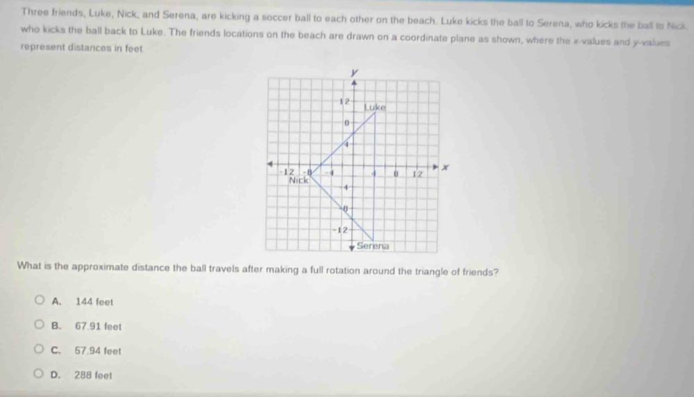 Three friends, Luke, Nick, and Serena, are kicking a soccer ball to each other on the beach. Luke kicks the ball to Serena, who kicks the ball to Nick
who kicks the ball back to Luke. The friends locations on the beach are drawn on a coordinate plane as shown, where the x-values and y-values
represent distances in feet
What is the approximate distance the ball travels after making a full rotation around the triangle of friends?
A. 144 feet
B. 67.91 feet
C. 57.94 feet
D. 288 feel