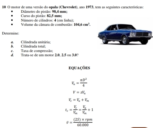 motor de uma versão do opala (Chevrolet), ano 1973, tem as seguintes características: 
Diâmetro do pistão: 98,4 mm; 
Curso do pistão: 82,5 mm; 
Número de cilindros: 4 (em linha); 
Volume da câmara de combustão: 104,6cm^3. 
Determine: 
a. Cilindrada unitária; 
b. Cilindrada total; 
c. Taxa de compressão; 
d. Trata-se de um motor 2.0, 2.5 ou 3.0? 
eQUações
V_u= π D^2/4 
V=zV_u
V_c=V_u+V_m
t_c=frac V_cV_m=frac V_uV_m+1
overline v= ((2S)* rpm)/60.000 