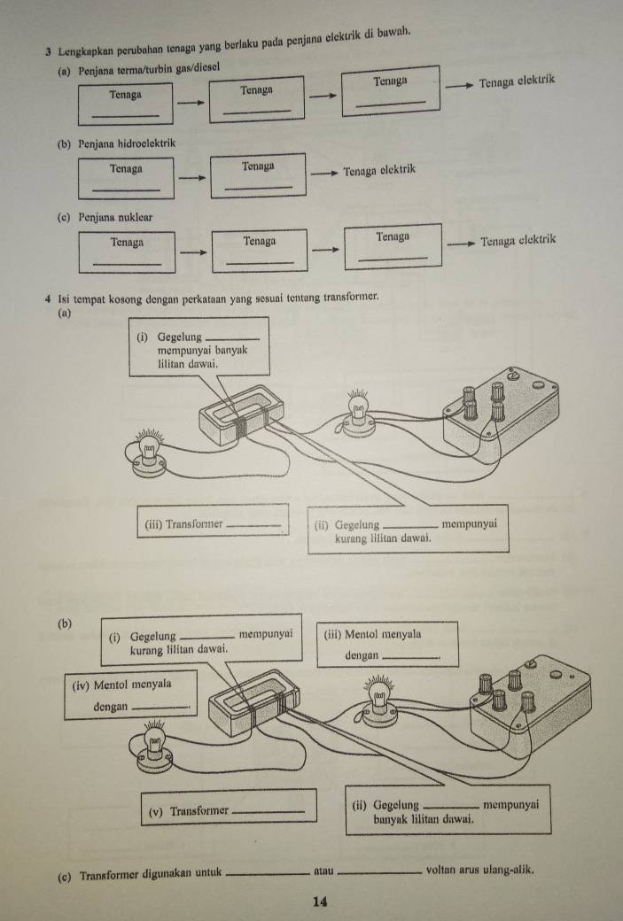 Lengkapkan perubahan tenaga yang berlaku pada penjana elektrik di bawah. 
(a) Penjana terma/turbin gas/diesel 
Tenaga Tenaga elektrik 
_ 
_ 
Tenaga Tenaga 
_ 
(b) Penjana hidroclektrik 
Tenaga Tenaga Tenaga elektrik 
_ 
_ 
(c) Penjana nuklear 
Tenaga Tenaga Tenaga Tenaga elektrik 
__ 
_ 
4 Isi tempat kosong dengan perkataan yang sesuai tentang transformer. 
(a) 
(c) Transformer digunakan untuk _atau _voltan arus ulang-alik. 
14