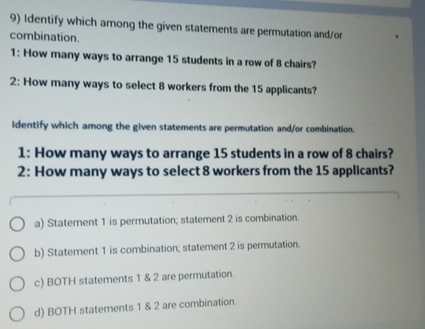 Identify which among the given statements are permutation and/or
combination.
1: How many ways to arrange 15 students in a row of 8 chairs?
2: How many ways to select 8 workers from the 15 applicants?
Identify which among the given statements are permutation and/or combination.
1: How many ways to arrange 15 students in a row of 8 chairs?
2: How many ways to select 8 workers from the 15 applicants?
a) Statement 1 is permutation; statement 2 is combination.
b) Statement 1 is combination; statement 2 is permutation.
c) BOTH statements 1 & 2 are permutation.
d) BOTH statements 1 & 2 are combination.