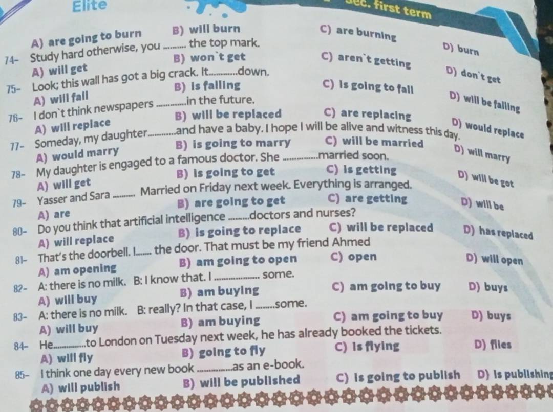 Elite
Jec. first term
A) are going to burn B) will burn C) are burning
74- Study hard otherwise, you _.... the top mark.
D) burn
B) won`t get C) aren`t getting
A) will get
75- Look; this wall has got a big crack. It._ down.
D) don't get
B) is falling C) is going to fall
A) will fall
76- I don`t think newspapers _in the future.
D) will be failing
B) will be replaced C) are replacing
A) will replace
D) would replace
77- Someday, my daughter _and have a baby. I hope I will be alive and witness this day.
B) is going to marry C) will be married
A) would marry D) will marry
78- My daughter is engaged to a famous doctor. She _married soon.
B) is going to get C) is getting
A) will get
D) will be got
79- Yasser and Sara_ Married on Friday next week. Everything is arranged.
B) are going to get C) are getting D) will be
A) are
80 - Do you think that artificial intelligence _.doctors and nurses?
A) will replace B) is going to replace C) will be replaced D) has replaced
81- That's the doorbell. I..... . the door. That must be my friend Ahmed
A) am opening B) am going to open C) open
D) will open
82- A: there is no milk. B: I know that. I_ some.
A) will buy B) am buying
C) am going to buy D) buys
83- A: there is no milk. B: really? In that case, I ........some.
A) will buy B) am buying
C) am going to buy D) buys
84- He_ to London on Tuesday next week, he has already booked the tickets.
A) will fly B) going to fly C) is flying
D) files
85- I think one day every new book _as an e-book. D) is publishing
A) will publish B) will be published C) is going to publish
