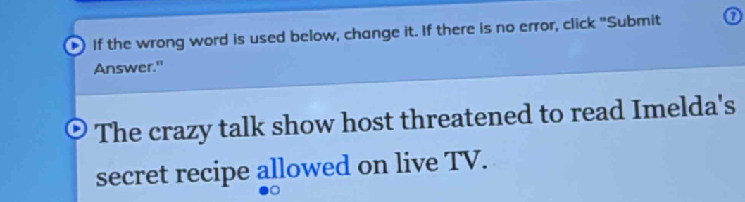 If the wrong word is used below, change it. If there is no error, click "Submit 0 
Answer." 
The crazy talk show host threatened to read Imelda's 
secret recipe allowed on live TV.