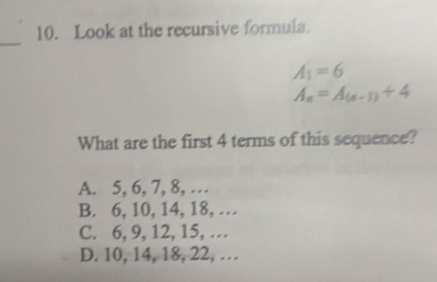 Look at the recursive formula.
_
A_1=6
A_n=A_(n-1)+4
What are the first 4 terms of this sequence?
A. 5, 6, 7, 8, …
B. 6, 10, 14, 18, …
C. 6, 9, 12, 15, …
D. 10, 14, 18, 22, …