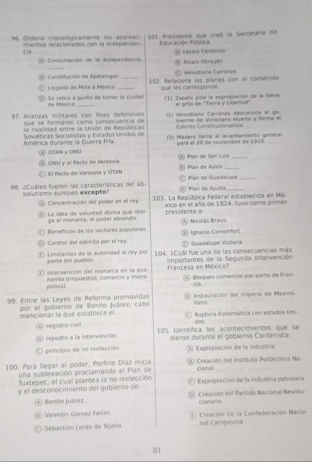 Ordena cronológicamente los aconteci-  101. Presidente que creó la Secretaria de
mientos relacionados con la Independen. Educación Pública.
cia. A Lázaro Cárdenas
_
A Consumación de la Independencia ⑪ Álvaro Obregón
B Constitución de Apatzingan. Venustiano Carrariza
C Llegada de Mina a México __102. Relaciona los planes con el contenido
que les carresponde.
Se retiro a punto de tomar la ciudad (1) Zapata pide la expropiación de la tierra
de México. _al grito de "Tierra y Libertad"
97. Alianzas militares con fines defensivos (2) Venustiano Carranza desconoce al go
que se formaron como consecuencia de bierro de Victoriano Huerta y forma el
la rivalidad entre la Unión de Repúblicas Ejército Constitucionalista
Soviéticas Socialistas y Estados Unidos de
América durante la Guerra Fría. (3) Madero llama al levantamiento general
para el 20 de noviembre de 1910.
A OTAN y ONU
⑥ ONU y el Pacto de Varsovia A) Plan de San Luís_
El Pacto de Varsovia y OTAN ⑧ Plan de Ayala_
Plan de Guadalupe_
198, ¿Cuáles fueron las características del ab-
solutismo europeo excepto? ⓝ Plan de Ayutla_
A Concentración del poder en el rey 103. La República Federal establecida en Mé
xico en el año de 1824, tuvo como primer
⑧ La idea de voluntad divina que otor presidente a:
ga al monarca, el poder absoluto. A Nicolás Bravo
) Beneficios de los sectores populares. ⑧ Ignacio Comonfort
Control del ejército por el rey Guadalupe Victoria
Limitantes de la autoridad al rey por 104. ¿Cuál fue una de las consecuencias más
parte del pueblo. importantes de la Segunda Intervención
F intervención del monarca en la eco-  Francesa en México?
nomía (impuestos, comercio y mono- (A Bloqueo comercial por parte de Fran-
polios). cia.
99. Entre las Leyes de Reforma promovidas (n) Instauración del imperio de Maximi
por el gobierno de Benito Juárez, cabe liano
mencionar la que establece el. . .  c   Ruptura diplomática con estados Uni
A registro civil. dos
⑧ repudio a la intervención. 105. Identífica los acontecimientos que se
dieron durante el gobierno Cardenista:
principio de no reelección A Expropiación de la industría
100. Para llegar al poder, Porfirio Díaz inicia (8) Creación del Instituto Politécnico Na-
una sublevación proclamando el Plan de cional
Tuxtepec, el cual plantea la no reelección
y el desconocimiento del gobierno de. . . Expropiación de la industría petrolera
⑧ Benito Juárez D) Creación del Partido Nacional Revolu-
cionario
B Valentin Gómez Farias E Creación de la Confederación Nacio-
C Sebastián Lerdo de Tejada nal Campesina
81