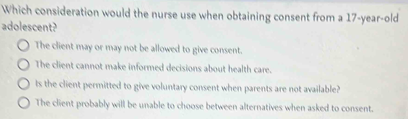 Which consideration would the nurse use when obtaining consent from a 17-year-old
adolescent?
The client may or may not be allowed to give consent.
The client cannot make informed decisions about health care.
Is the client permitted to give voluntary consent when parents are not available?
The client probably will be unable to choose between alternatives when asked to consent.