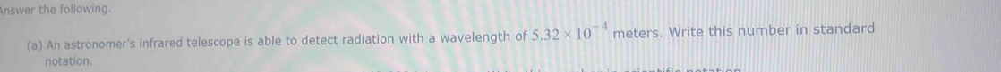 Answer the following. 
(a) An astronomer's infrared telescope is able to detect radiation with a wavelength of 5.32* 10^(-4) meters. Write this number in standard 
notation.