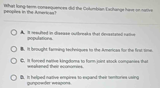 What long-term consequences did the Columbian Exchange have on native
peoples in the Americas?
A. It resulted in disease outbreaks that devastated native
populations.
B. It brought farming techniques to the Americas for the first time.
C. It forced native kingdoms to form joint stock companies that
weakened their economies.
D. It helped native empires to expand their territories using
gunpowder weapons.