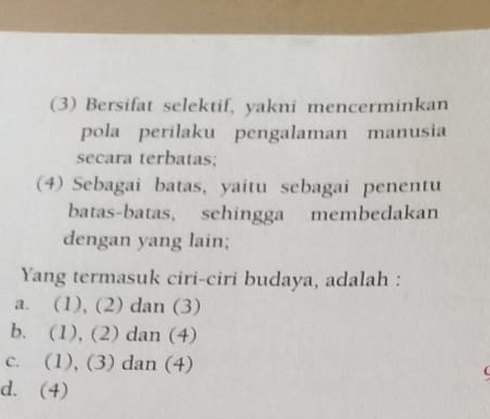 (3) Bersifat selektif, yakni mencerminkan
pola perilaku pengalaman manusia
secara terbatas;
(4) Sebagai batas, yaitu sebagai penentu
batas-batas, sehingga membedakan
dengan yang lain;
Yang termasuk ciri-ciri budaya, adalah :
a. (1), (2) dan (3)
b. (1), (2) dan (4)
c. (1), (3) dan (4)
d. (4)