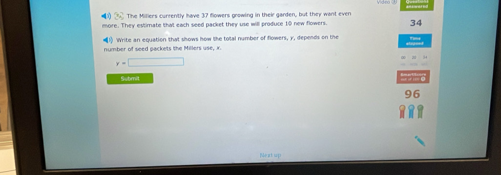 answered 
The Millers currently have 37 flowers growing in their garden, but they want even 
more. They estimate that each seed packet they use will produce 10 new flowers.
34
) Write an equation that shows how the total number of flowers, y, depends on the Time 
number of seed packets the Millers use, x. elapsed
y=□
0 20 34
Submit
96
Next up