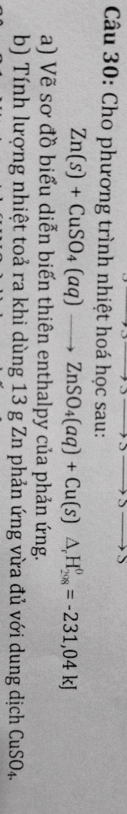 Cho phương trình nhiệt hoá học sau:
Zn(s)+CuSO_4(aq)to ZnSO_4(aq)+Cu(s)△ _rH_(298)^0=-231,04kJ
a) Vẽ sơ đồ biểu diễn biến thiên enthalpy của phản ứng. 
b) Tính lượng nhiệt toả ra khi dùng 13 g Zn phản ứng vừa đủ với dung dịch CuSO_4.