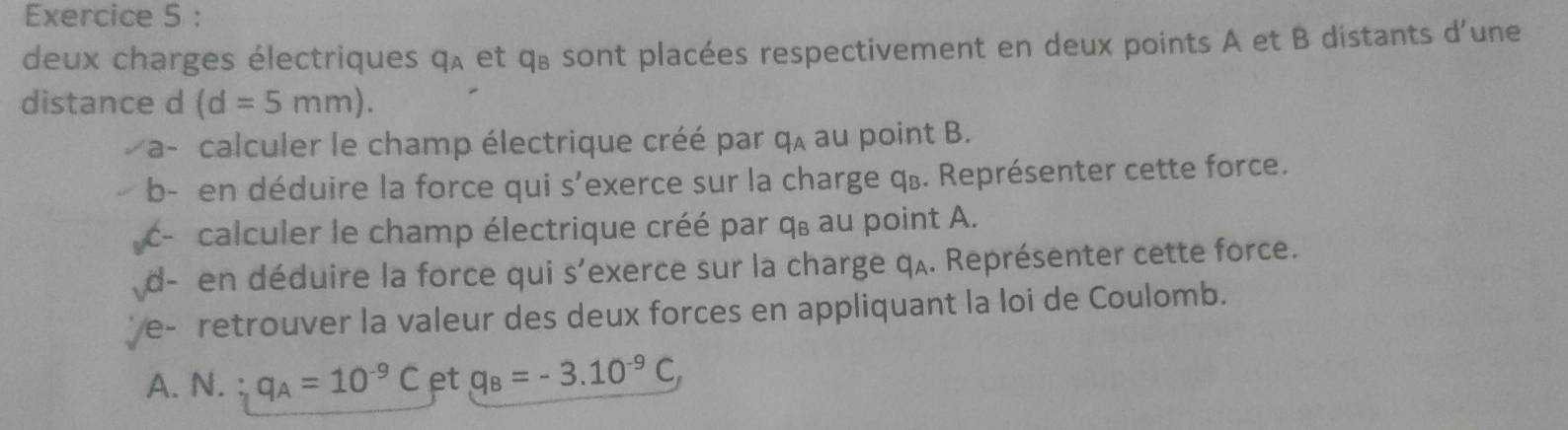 deux charges électriques q_A et qu sont placées respectivement en deux points A et B distants d'une 
distance d (d=5mm). 
*a- calculer le champ électrique créé par q_A au point B. 
b- en déduire la force qui s’exerce sur la charge qū. Représenter cette force. 
- calculer le champ électrique créé par q, au point A. 
d- en déduire la force qui s'exerce sur la charge qʌ. Représenter cette force. 
e- retrouver la valeur des deux forces en appliquant la loi de Coulomb. 
A. N. 、 q_A=10^(-9)C et q_B=-3.10^(-9)C,