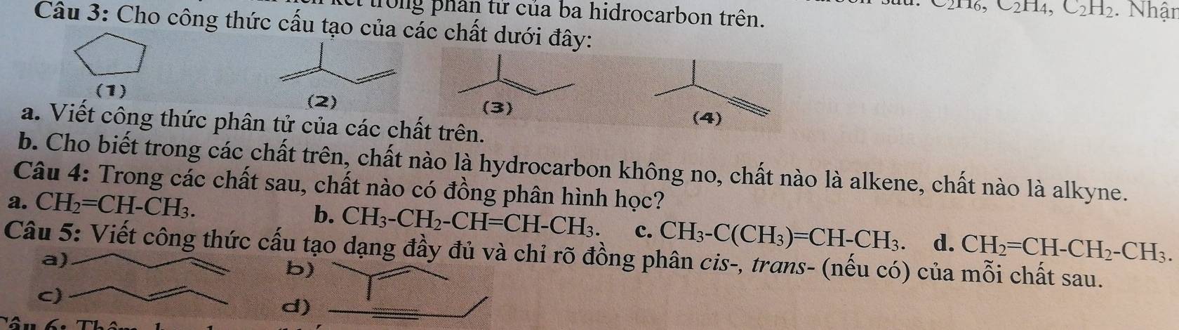 ei trong phân tử của ba hidrocarbon trên.
6, C_2H_4, C_2H_2. Nhận
Câu 3: Cho công thức cấu tạo của các chất dưới đây:
(1) (2)
a. Viết công thức phân tử của các chất trên.
b. Cho biết trong các chất trên, chất nào là hydrocarbon không no, chất nào là alkene, chất nào là alkyne.
Câu 4: Trong các chất sau, chất nào có đồng phân hình học?
a. CH_2=CH-CH_3.
b. CH_3-CH_2-CH=CH-CH_3. c. CH_3-C(CH_3)=CH-CH_3. d. CH_2=CH-CH_2-CH_3. 
Câu 5: Viết công thức cấu tạo dạng đầy đủ và chỉ rõ đồng phân cis-, trans- (nếu có) của mỗi chất sau.
b)
d)