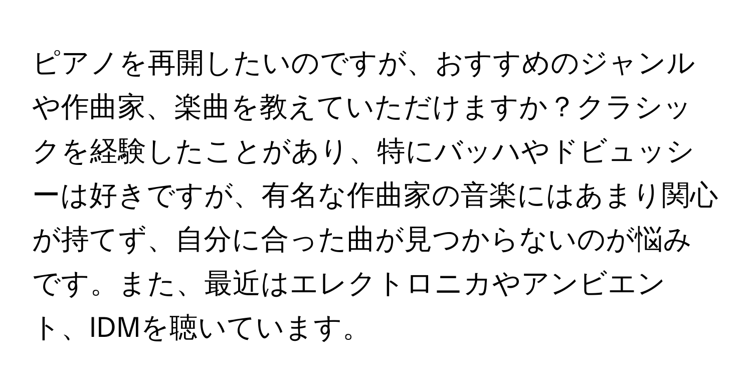 ピアノを再開したいのですが、おすすめのジャンルや作曲家、楽曲を教えていただけますか？クラシックを経験したことがあり、特にバッハやドビュッシーは好きですが、有名な作曲家の音楽にはあまり関心が持てず、自分に合った曲が見つからないのが悩みです。また、最近はエレクトロニカやアンビエント、IDMを聴いています。