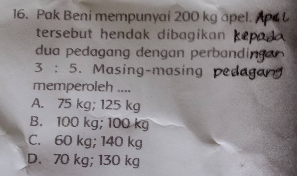 Pak Beni mempunyai 200 kg apel.
tersebut hendak dibagikan 
dua pedagang dengan perbandin
3:5. Masing-masing 
memperoleh ....
A. 75 kg; 125 kg
B. 100 kg; 100 kg
C. 60 kg; 140 kg
D. 70 kg; 130 kg