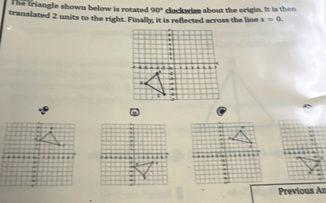 The triangle shown below is rotated 90° clockwise about the origin. It is then 
translated 2 units to the right. Finally, it is reflected across the line x=0. 
Previous An