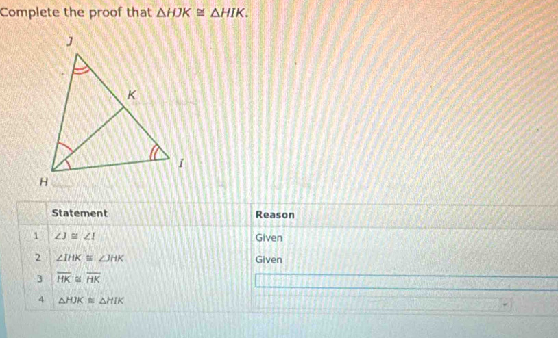 Complete the proof that △ HJK≌ △ HIK. 
Statement Reason 
1 ∠ J≌ ∠ I Given 
2 ∠ IHK≌ ∠ JHK Given 
3 overline HK≌ overline HK
4 △ HJK≌ △ HIK