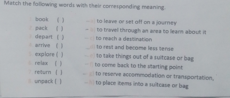 Match the following words with their corresponding meaning.
book ( ) to leave or set off on a journey
Z pack ( ) -b) to travel through an area to learn about it
3 depart ( ) - c) to reach a destination
4 arrive ( ) _ d) to rest and become less tense
5 . explore ( ) e) to take things out of a suitcase or bag
6. relax  ) f) to come back to the starting point
7 return   - g) to reserve accommodation or transportation,
8. unpack ( - h) to place items into a suitcase or bag