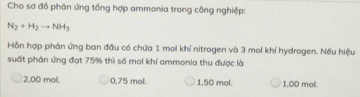 Cho sơ đồ phản ứng tổng hợp ammonia trong công nghiệp:
N_2+H_2to NH_3
Hỗn hợp phản ứng ban đầu có chứa 1 mol khí nitrogen và 3 mol khí hydrogen. Nếu hiệu
suất phản ứng đạt 75% thì số mol khí ammonia thu được là
2,00 mol. 0,75 mol. 1,50 mol. 1,00 mol.