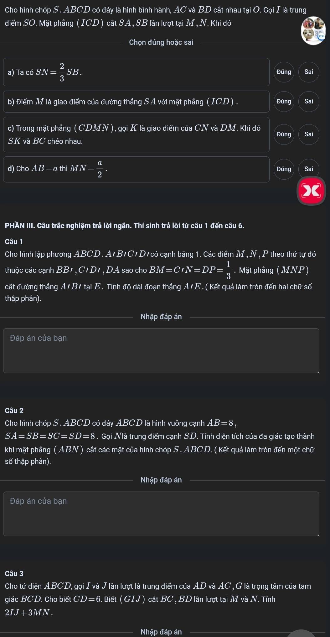 Cho hình chóp S . ABCD có đáy là hình bình hành, AC và BD cắt nhau tại O. Gọi I là trung
điểm SO. Mặt phẳng ( ICD ) cắt SA , SB lần lượt tại M , N. Khi đó
Chọn đúng hoặc sai
a) Ta có SN= 2/3 SB. Đúng Sai
b) Điểm M là giao điểm của đường thẳng SA với mặt phẳng (ICD) Đúng Sai
c) Trong mặt phẳng( C CDMN), gọi K là giao điểm của CN và DM. Khi đó
Đúng Sai
SK và BC chéo nhau.
d) Cho AB=a thì l MN= a/2 . Đúng Sai
PHÄN III. Câu trắc nghiệm trả lời ngắn. Thí sinh trả lời từ câu 1 đến câu 6.
Câu 1
Cho hình lập phương ABCD. A'B'C' D'có cạnh bằng 1. Các điểm M, N , P theo thứ tự đó
thuộc các cạnh  . BB I ,CIDI , DA sao cho BM=CIN=DP= 1/3 . Mặt phẳng ( MNP)
cắt đường thẳng A/B/ tại E '  Tính độ dài đoạn thẳng A/ E . ( Kết quả làm tròn đến hai chữ số
thập phân).
Nhập đáp án
Đáp án của bạn
Câu 2
Cho hình chóp S . ABCD có đáy ABCD là hình vuông cạnh AB=8,
SA=SB=SC=SD=8. Gọi Nià trung điểm cạnh SD. Tính diện tích của đa giác tạo thành
khi mặt phẳng x ABN ) cắt các mặt của hình chóp S . ABCD. ( Kết quả làm tròn đến một chữ
số thập phân).
Nhập đáp án
Đáp án của bạn
Câu 3
Cho tứ diện ABCD, gọi I và J lần lượt là trung điểm của AD và AC , G là trọng tâm của tam
giác BCD. Cho biết CD=6 Biết (GIJ) cắt BC , BD lần lượt tại M và N *. Tính
2IJ+3MN.
Nhập Tan án