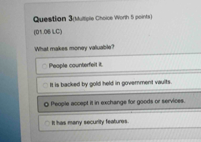 Question 3(Multiple Choice Worth 5 points)
(01.06 LC)
What makes money valuable?
People counterfeit it.
It is backed by gold held in government vaults.
People accept it in exchange for goods or services.
It has many security features.