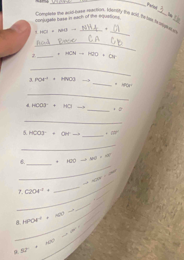 Name_ 
_ 
Period 
Date 
conjugate base in each of the equations. 
Complete the acid-base reaction. Identify the acid, the base, the conjupale acid, ad thy 
1. HCl + NH3 → _ +_ 
_ 
2._ +HCNto H2O+CN^-
_ 
3. PO4^(-3)+HNO3
_ +HPO4^(-1)
_
4.HCO3^-+HCl
_ +a^-
_ 
5. HCO3^-+OH^-
_
+cos^(-1)
_ 
_ 
6. _+ H2O NH3+HN
_
H200· 000
_ 
,. 
7. C2O4^(-2)+
_ 
_ 
_ 
_ 
8. HPO4^(-2)+H2O _  
34° 
_ 
_
9,S2^-+H2O