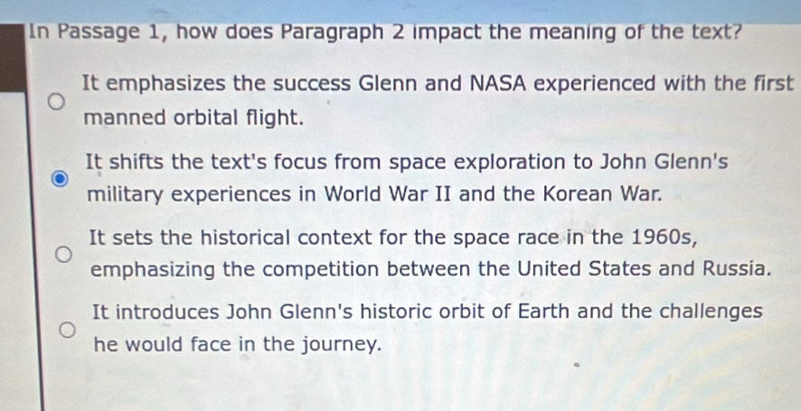 In Passage 1, how does Paragraph 2 impact the meaning of the text?
It emphasizes the success Glenn and NASA experienced with the first
manned orbital flight.
It shifts the text's focus from space exploration to John Glenn's
military experiences in World War II and the Korean War.
It sets the historical context for the space race in the 1960s,
emphasizing the competition between the United States and Russia.
It introduces John Glenn's historic orbit of Earth and the challenges
he would face in the journey.