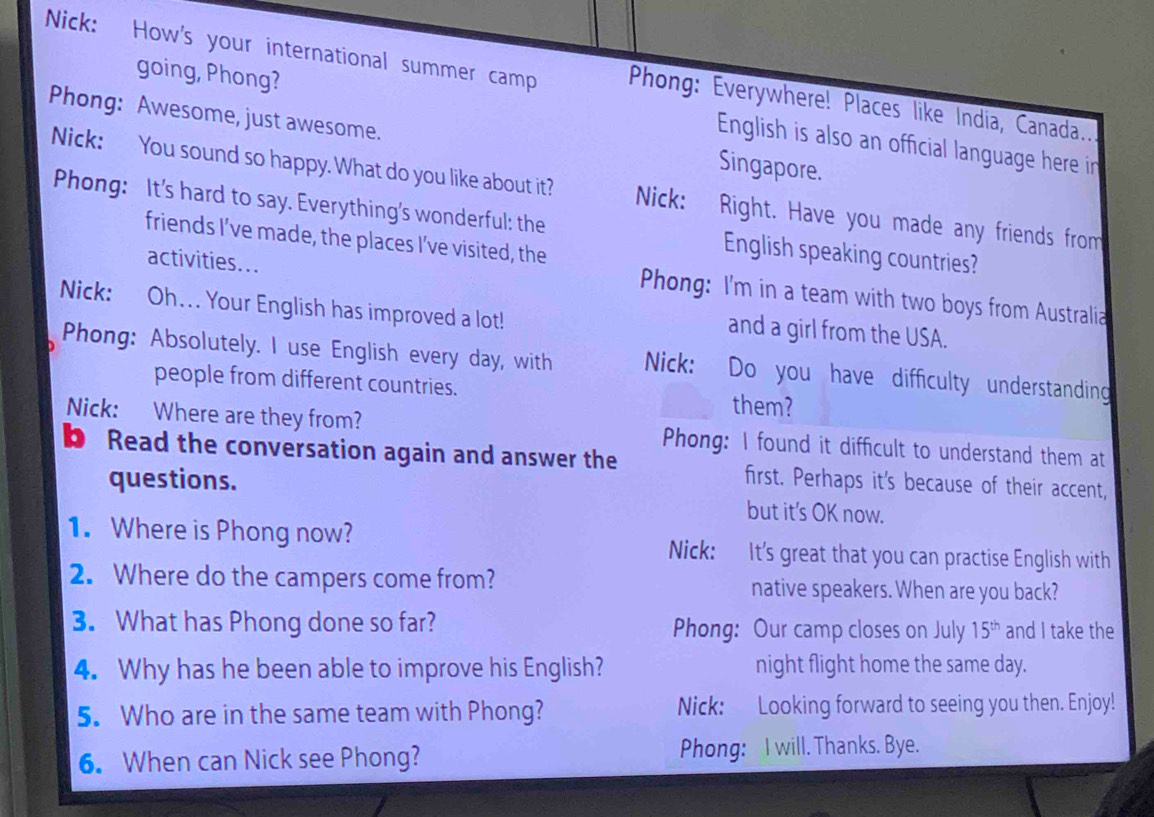 Nick: How's your international summer camp Phong: Everywhere! Places like India, Canada.. 
going, Phong? English is also an official language here in 
Phong: Awesome, just awesome. Singapore. 
Nick: You sound so happy. What do you like about it? Nick: Right. Have you made any friends from 
Phong: It's hard to say. Everything's wonderful: the English speaking countries? 
friends I’ve made, the places I’ve visited, the 
activities... 
Phong: I'm in a team with two boys from Australia 
Nick: Oh.. Your English has improved a lot! 
and a girl from the USA. 
Phong: Absolutely. I use English every day, with Nick: Do you have difficulty understanding 
people from different countries. them? 
Nick: Where are they from? Phong: I found it difficult to understand them at 
b Read the conversation again and answer the first. Perhaps it's because of their accent, 
questions. but it’s OK now. 
1. Where is Phong now? Nick: It's great that you can practise English with 
2. Where do the campers come from? native speakers. When are you back? 
3. What has Phong done so far? Phong: Our camp closes on July 15^(th) and I take the 
4. Why has he been able to improve his English? night flight home the same day. 
5. Who are in the same team with Phong? Nick: Looking forward to seeing you then. Enjoy! 
6. When can Nick see Phong? Phong: I will. Thanks. Bye.