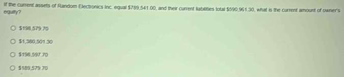 If the current assets of Random Electronics Inc. equal $789,541.00, and their current liabilities total $590,961.30, what is the current amount of owner's
equity?
$198.579.70
$1,380,501.30
$198,597.70
$189,579.70