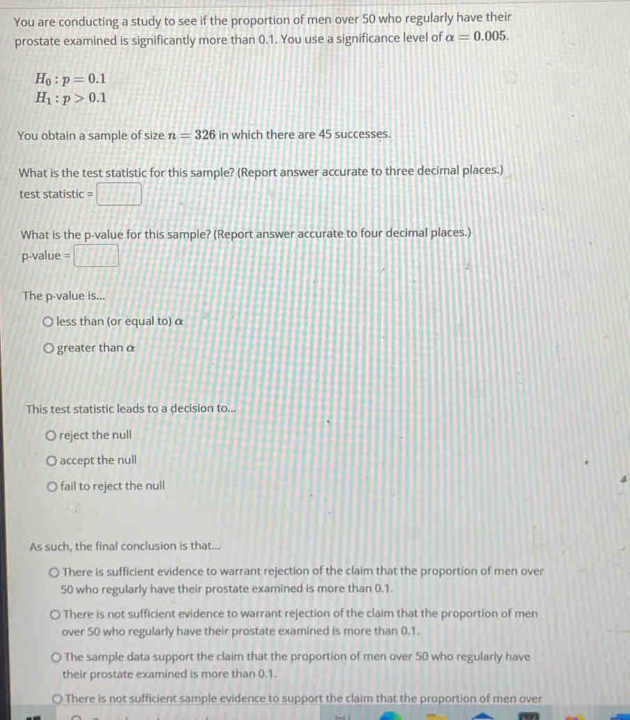 You are conducting a study to see if the proportion of men over 50 who regularly have their
prostate examined is significantly more than 0.1. You use a significance level of alpha =0.005.
H_0:p=0.1
H_1:p>0.1
You obtain a sample of size n=326 in which there are 45 successes.
What is the test statistic for this sample? (Report answer accurate to three decimal places.)
test statistic
What is the p -value for this sample? (Report answer accurate to four decimal places.)
p -value
The p -value is...
less than (or equal to) α
greater thanα
This test statistic leads to a decision to...
reject the null
accept the null
fail to reject the null
As such, the final conclusion is that...
There is sufficient evidence to warrant rejection of the claim that the proportion of men over
50 who regularly have their prostate examined is more than 0.1.
There is not sufficient evidence to warrant rejection of the claim that the proportion of men
over 50 who regularly have their prostate examined is more than 0.1.
The sample data support the claim that the proportion of men over 50 who regularly have
their prostate examined is more than 0.1.
There is not sufficient sample evidence to support the claim that the proportion of men over