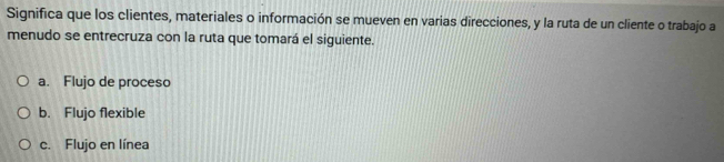 Significa que los clientes, materiales o información se mueven en varias direcciones, y la ruta de un cliente o trabajo a
menudo se entrecruza con la ruta que tomará el siguiente.
a. Flujo de proceso
b. Flujo flexible
c. Flujo en línea