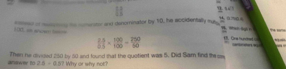 2.5 12.
0.5 0.41overline 7
14.
msteed of meap iving the numerator and denominator by 10, he accidentally mue (2). (3.75)(2.4)
16. Which digil in (24)
100, as shown below
the same
 (2.5)/0.5 *  100/100 = 250/50 
17. One hundre quals
centimeters equs r m
Then he divided 250 by 50 and found that the quotient was 5. Did Sam find the cm
answer to 2.5/ 0.5?W hy or why not?