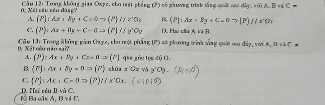 Trong không gian Oxyz, cho mặt phẳng (P) có phương trình tổng quát sau đây, với A, B và C!=
0; Xét cầu nào đúng?
A. (P):Ax+By+C=0to (P)//z'Oz B. (P):Ax+By+C=0to (P)//x'Ox
C. (P):Ax+By+C-0to (P)//y'Oy D. Hai câu A và B.
Câu 13: Trong không gian Oxyz, cho mặt phẳng (P) có phương trình tổng quát sau đây, với A, B và C ≠
0; Xét câu nào sai?
A. (P):Ax+By+Cz=0Rightarrow (P) qua góc tọa độ ().
B. (P):Ax+By=0Rightarrow (P) chứa x'Ox và y'Oy.
C. (P):Ax,C=0Rightarrow (P)//x'Ox.
D. Hai câu B và C.
E Ba cầu A, B và C.