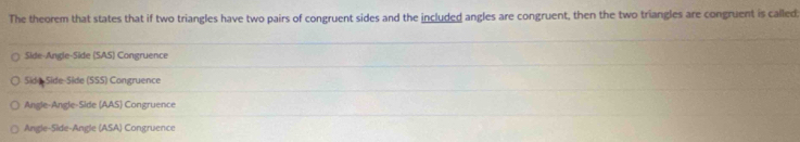 The theorem that states that if two triangles have two pairs of congruent sides and the included angles are congruent, then the two triangles are congruent is called:
Side-Angle-Side (SAS) Congruence
Side Side-Side (SSS) Congruence
Angle-Angle-Side (AAS) Congruence
Angle-Side-Angle (ASA) Congruence