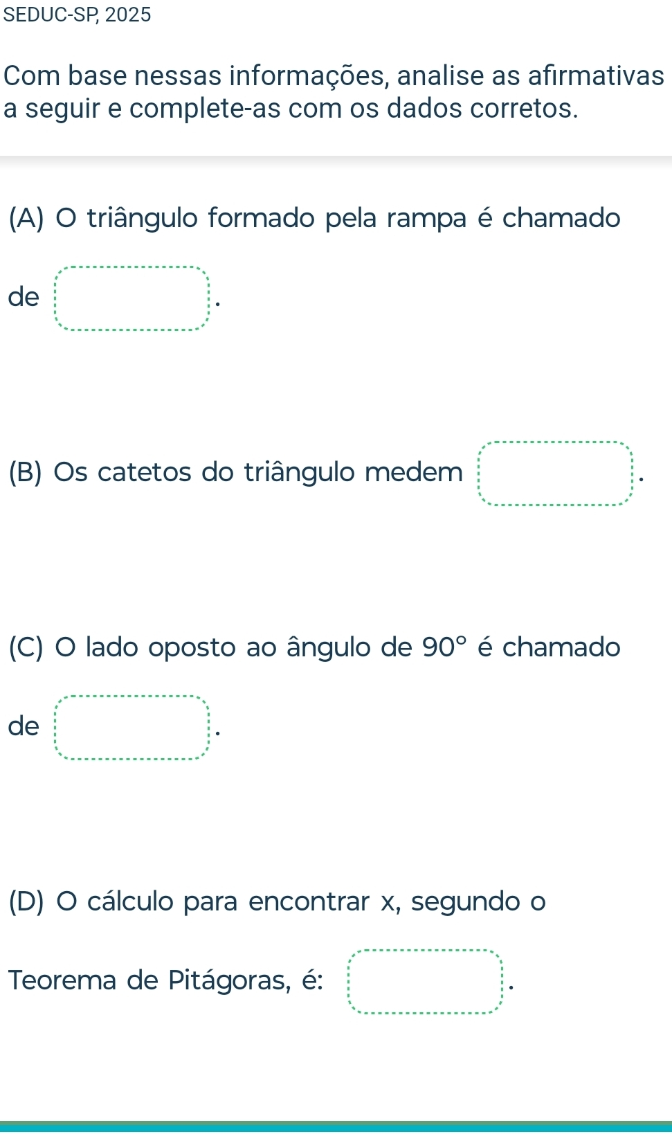 SEDUC-SP 2025
Com base nessas informações, analise as afirmativas
a seguir e complete-as com os dados corretos.
(A) O triângulo formado pela rampa é chamado
de beginarrayl x^2-x-a+n∈tlimits x+x=a=n ∈tlimits _ 5/2 ^ 5/2  ∈tlimits _ 5/2 ^ 5/2   1/n  ∈tlimits _ 5/2 ^ 5/2 x=·s ·s 
(B) Os catetos do triângulo medem □°
(C) O lado oposto ao ângulo de 90° é chamado
de □°□  sim x^(in)_n^((circ)) _n=·s ·s ·s  frac n=□
(D) O cálculo para encontrar x, segundo o
Teorema de Pitágoras, é: beginarrayr x^2-·s ·s a-·s x=x-n=x-n=x-n=frac (frac i)^2 1/2   n/4 4 frac 1=a_n^((frac n)2)^circ endarray.