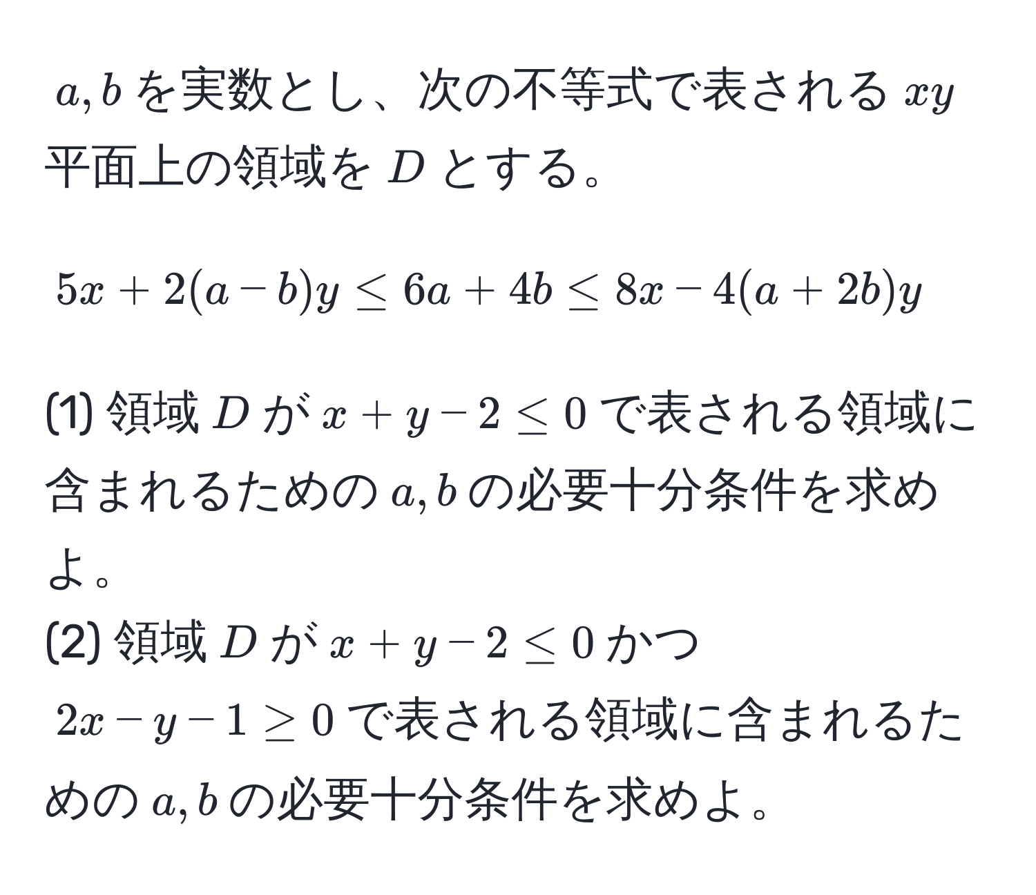 $a, b$を実数とし、次の不等式で表される$xy$平面上の領域を$D$とする。  
$$5x + 2(a - b)y ≤ 6a + 4b ≤ 8x - 4(a + 2b)y$$  
(1) 領域$D$が$x + y - 2 ≤ 0$で表される領域に含まれるための$a, b$の必要十分条件を求めよ。  
(2) 領域$D$が$x + y - 2 ≤ 0$かつ$2x - y - 1 ≥ 0$で表される領域に含まれるための$a, b$の必要十分条件を求めよ。