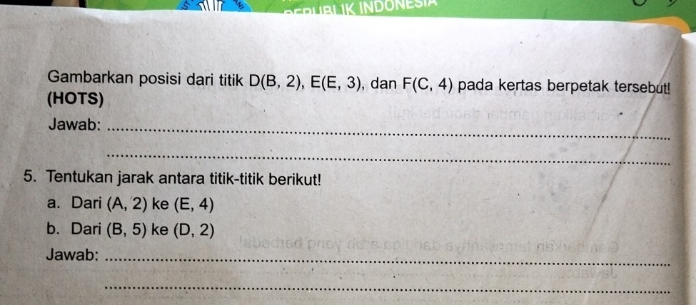 1K INDONESIA 
Gambarkan posisi dari titik D(B,2), E(E,3) , dan F(C,4) pada kertas berpetak tersebut! 
(HOTS) 
Jawab:_ 
_ 
5. Tentukan jarak antara titik-titik berikut! 
a. Dari (A,2) ke (E,4)
b. Dari (B,5) ke (D,2)
Jawab:_ 
_