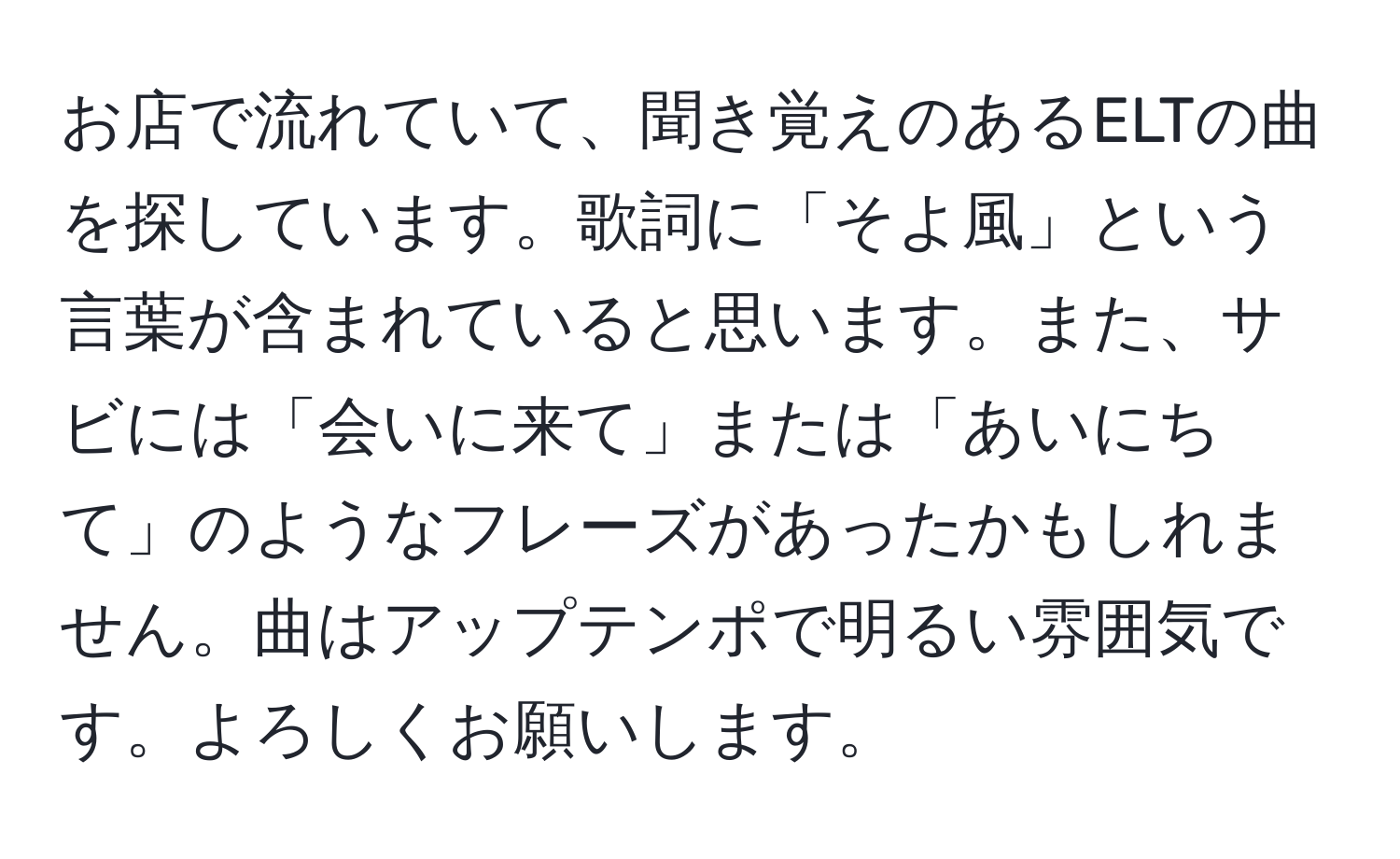 お店で流れていて、聞き覚えのあるELTの曲を探しています。歌詞に「そよ風」という言葉が含まれていると思います。また、サビには「会いに来て」または「あいにちて」のようなフレーズがあったかもしれません。曲はアップテンポで明るい雰囲気です。よろしくお願いします。