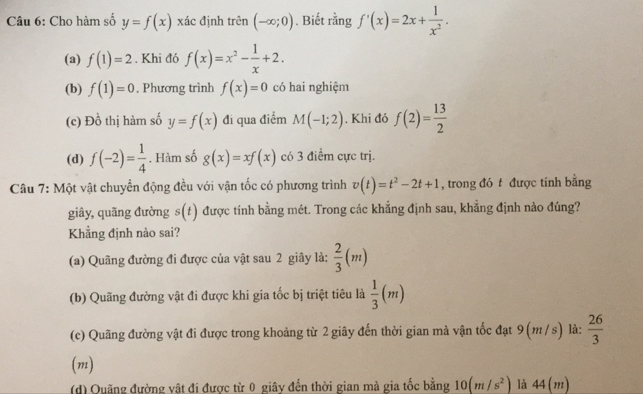 Cho hàm số y=f(x) xác định trên (-∈fty ;0). Biết rằng f'(x)=2x+ 1/x^2 .
(a) f(1)=2. Khi đó f(x)=x^2- 1/x +2.
(b) f(1)=0. Phương trình f(x)=0 có hai nghiệm
(c) Đồ thị hàm số y=f(x) đi qua điểm M(-1;2). Khi đó f(2)= 13/2 
(d) f(-2)= 1/4 . Hàm số g(x)=xf(x) có 3 điểm cực trị.
Câu 7: Một vật chuyển động đều với vận tốc có phương trình v(t)=t^2-2t+1 , trong đó t được tính bằng
giây, quãng đường s(t) được tính bằng mét. Trong các khẳng định sau, khẳng định nào đúng?
Khẳng định nào sai?
(a) Quãng đường đi được của vật sau 2 giây là:  2/3 (m)
(b) Quãng đường vật đi được khi gia tốc bị triệt tiêu là  1/3 (m)
(c) Quãng đường vật đi được trong khoảng từ 2 giây đến thời gian mà vận tốc đạt 9 (m / s) là:  26/3 
(m)
(d) Quãng đường vật đi được từ 0 giây đến thời gian mà gia tốc bằng 10(m/s^2) là 44(m)