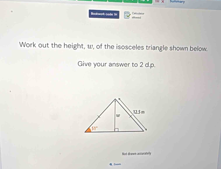 1H × Summary
Calculator
Bookwork code: 1H allowed
Work out the height, w, of the isosceles triangle shown below.
Give your answer to 2 d.p.
Not drawn accurately
Q Zoom