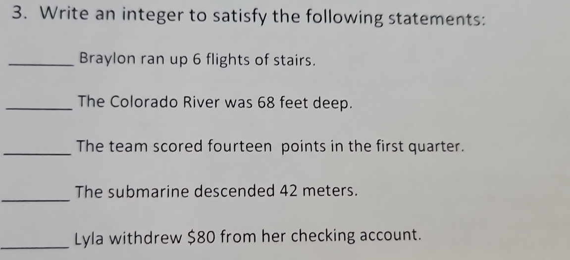 Write an integer to satisfy the following statements: 
_Braylon ran up 6 flights of stairs. 
_The Colorado River was 68 feet deep. 
_The team scored fourteen points in the first quarter. 
_ 
The submarine descended 42 meters. 
_Lyla withdrew $80 from her checking account.