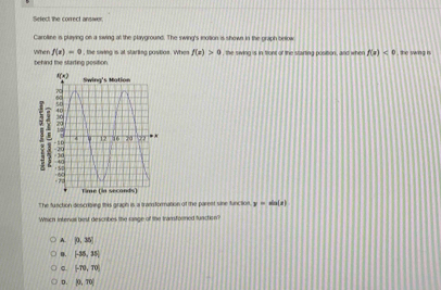 Sefect the correct ansawen
Carolline is playing on a siving at the playground. The swing's motion is shown in the graph below
When f(x)=0 the siving is at starling pustion. When f(x)>0 , the swing is in front of the stairting position, and when f(x)<0</tex> I , the saing is .
behind the starting position
The function descriting this graph is a transformation of the parent sine function. y=sin (x)
Which Intenur best descrbes the range of the transformed functon?
A. P.35!
B. [-35,35]
。 (-70,70)
D. |0,70|