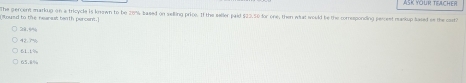 ASK YOUR TEACHER
(ltound to the reanest teath percent.) The percen markup on a tricycle is known to be 20% based on selling price. If the seller paid $23,50 for one, then what would be the comesponding percest maskup sased on the cart
427%
61.1%
65.8%