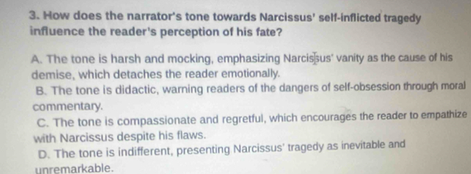 How does the narrator's tone towards Narcissus' self-inflicted tragedy
influence the reader's perception of his fate?
A. The tone is harsh and mocking, emphasizing Narcis us' vanity as the cause of his
demise, which detaches the reader emotionally.
B. The tone is didactic, warning readers of the dangers of self-obsession through moral
commentary.
C. The tone is compassionate and regretful, which encourages the reader to empathize
with Narcissus despite his flaws.
D. The tone is indifferent, presenting Narcissus' tragedy as inevitable and
unremarkable.