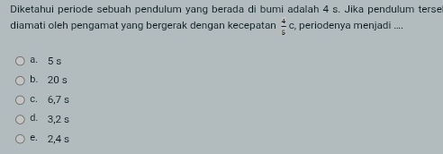 Diketahui periode sebuah pendulum yang berada di bumi adalah 4 s. Jika pendulum terse
diamati oleh pengamat yang bergerak dengan kecepatan  4/5 c , periodenya menjadi ....
a. 5 s
b. 20 s
c. 6,7 s
d. 3,2 s
e. 2,4 s