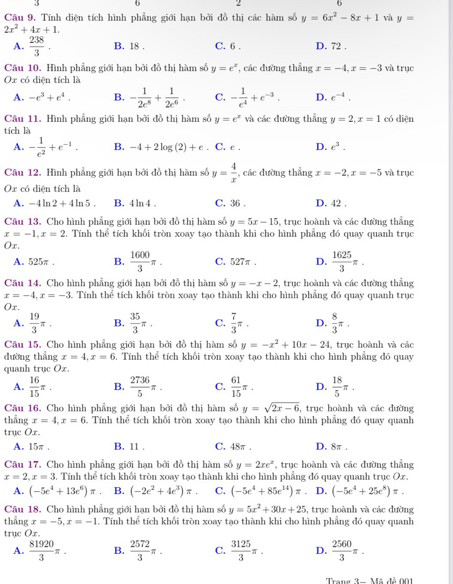 6
2
6
Câu 9. Tính diện tích hình phẳng giới hạn bởi đồ thị các hàm số y=6x^2-8x+1 và y=
2x^2+4x+1.
A.  238/3 . B. 18 . C. 6 . D. 72 .
Câu 10. Hình phẳng giới hạn bởi đồ thị hàm số y=e^x , các đường thắng x=-4,x=-3 và trục
Ox có diện tích là
A. -e^3+e^4. B. - 1/2e^8 + 1/2e^6 . C. - 1/e^4 +e^(-3). D. e^(-4).
Câu 11. Hình phẳng giới hạn bởi đồ thị hàm số y=e^x và các đường thẳng y=2,x=1 có diện
tích là
A. - 1/e^2 +e^(-1). B. -4+2log (2)+e. C. e . D. e^3.
Câu 12. Hình phẳng giới hạn bởi đồ thị hàm số y= 4/x  , các đường thắng x=-2,x=-5 và trục
Ox có diện tích là
A. -4ln 2+4ln 5. B. 4 ln 4 . C. 36 . D. 42 .
Câu 13. Cho hình phẳng giới hạn bởi đồ thị hàm số y=5x-15 , trục hoành và các đường thắng
x=-1,x=2. Tính thể tích khối tròn xoay tạo thành khi cho hình phẳng đó quay quanh trục
Ox.
A. 525π. B.  1600/3 π . C. 527π . D.  1625/3 π .
Câu 14. Cho hình phẳng giới hạn bởi đồ thị hàm số y=-x-2 , trục hoành và các đường thắng
x=-4,x=-3. Tính thể tích khối tròn xoay tạo thành khi cho hình phẳng đó quay quanh trục
Ox.
A.  19/3 π . B.  35/3 π . C.  7/3 π . D.  8/3 π .
Câu 15. Cho hình phẳng giới hạn bởi đồ thị hàm số y=-x^2+10x-24 , trục hoành và các
đường thẳng x=4,x=6. Tính thể tích khối tròn xoay tạo thành khi cho hình phẳng đó quay
quanh trục Ox.
A.  16/15 π . B.  2736/5 π . C.  61/15 π . D.  18/5 π .
Câu 16. Cho hình phẳng giới hạn bởi đồ thị hàm số y=sqrt(2x-6) , trục hoành và các đường
thắng x=4,x=6. Tính thể tích khối tròn xoay tạo thành khi cho hình phẳng đó quay quanh
trục Ox.
A. 15π . B. 11 . C. 48π . D. 8π .
Câu 17. Cho hình phẳng giới hạn bởi đồ thị hàm số y=2xe^x , trục hoành và các đường thắng
x=2,x=3. Tính thể tích khối tròn xoay tạo thành khi cho hình phẳng đó quay quanh trục Ox.
A. (-5e^4+13e^6)π B. (-2e^2+4e^3)π . C. (-5e^4+85e^(14))π D. (-5e^4+25e^8)π .
Câu 18. Cho hình phẳng giới hạn bởi đồ thị hàm số y=5x^2+30x+25 , trục hoành và các đường
thắng x=-5,x=-1. Tính thể tích khối tròn xoay tạo thành khi cho hình phẳng đó quay quanh
trục Ox.
A.  81920/3 π . B.  2572/3 π . C.  3125/3 π . D.  2560/3 π .
Trang 3-M? 5 đề 001