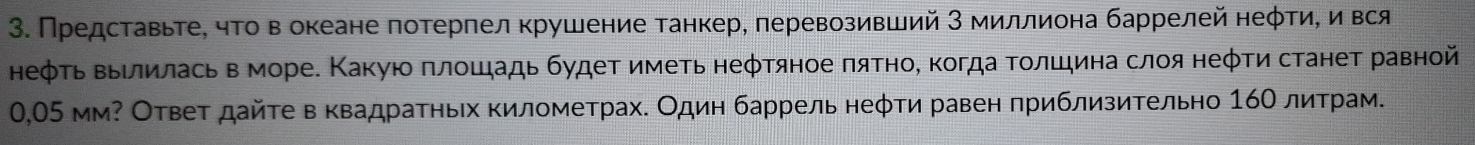 Представьте, чτо в океане потерпел крушение танкер, перевозивший З миллиона баррелей неφтиΒ и вся 
неφτь ΒΒίлилась вморе. Κакуюο πлοшадь будеτ иметь неφτяное πяτное когда Τοлшина слοя неφτи станет равной
0,05 мм? Ответ дайτе в κвадраτηьх километрах. Один баррель неφτи равен πриблизиΤельно 16Ο литрам.