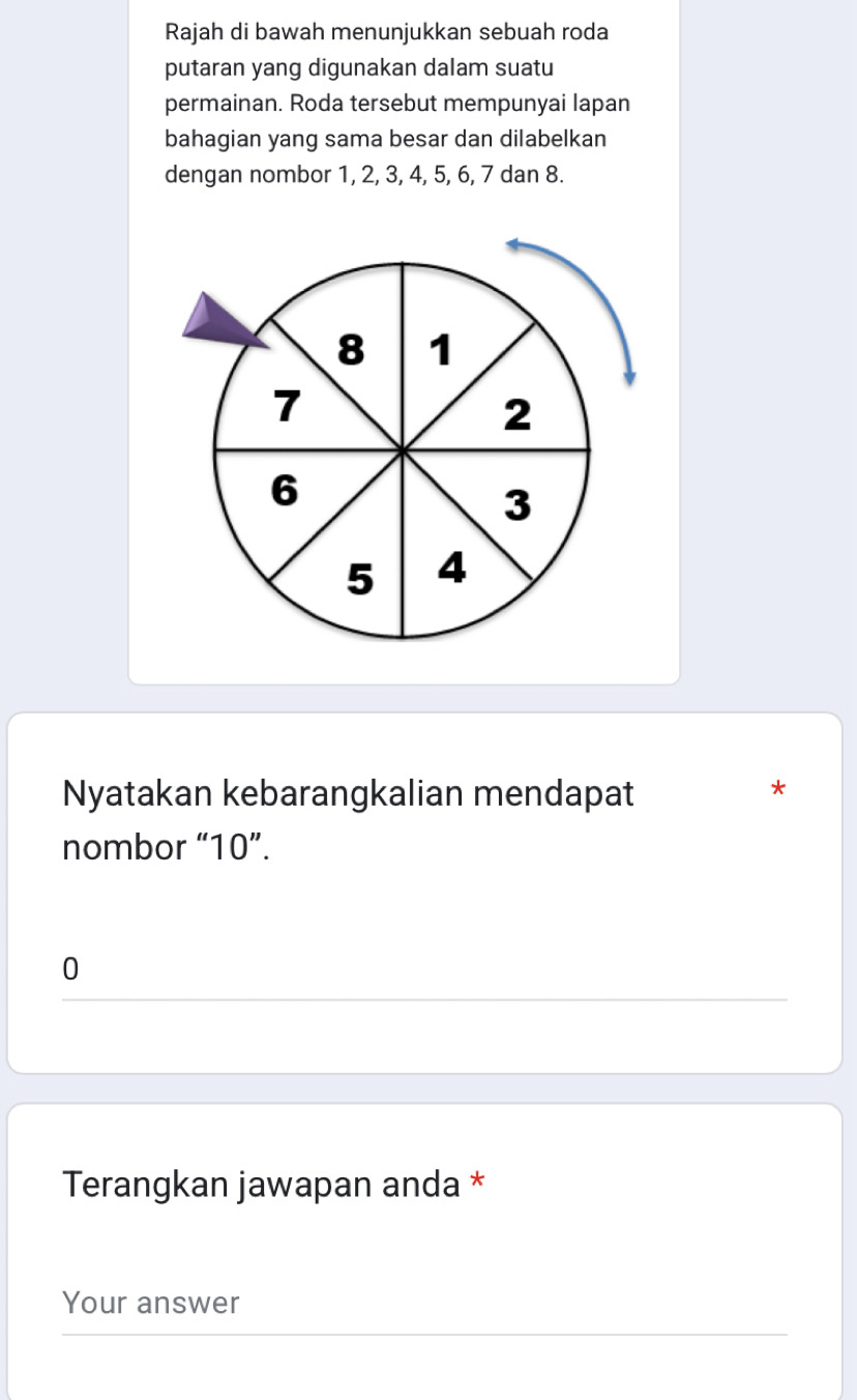 Rajah di bawah menunjukkan sebuah roda 
putaran yang digunakan dalam suatu 
permainan. Roda tersebut mempunyai lapan 
bahagian yang sama besar dan dilabelkan 
dengan nombor 1, 2, 3, 4, 5, 6, 7 dan 8.
8 1
7
2
6
3
5 4
Nyatakan kebarangkalian mendapat 
* 
nombor “ 10 ”.
0
Terangkan jawapan anda * 
Your answer