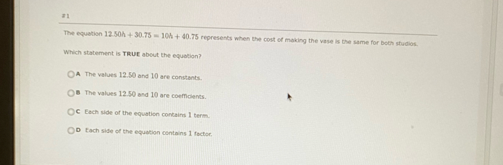 #1
The equation 12.50h+30.75=10h+40.75 represents when the cost of making the vase is the same for both studios.
Which statement is TRUE about the equation?
A The values 12.50 and 10 are constants.
B The values 12.50 and 10 are coefficients.
C Each side of the equation contains 1 term.
D Each side of the equation contains 1 factor.