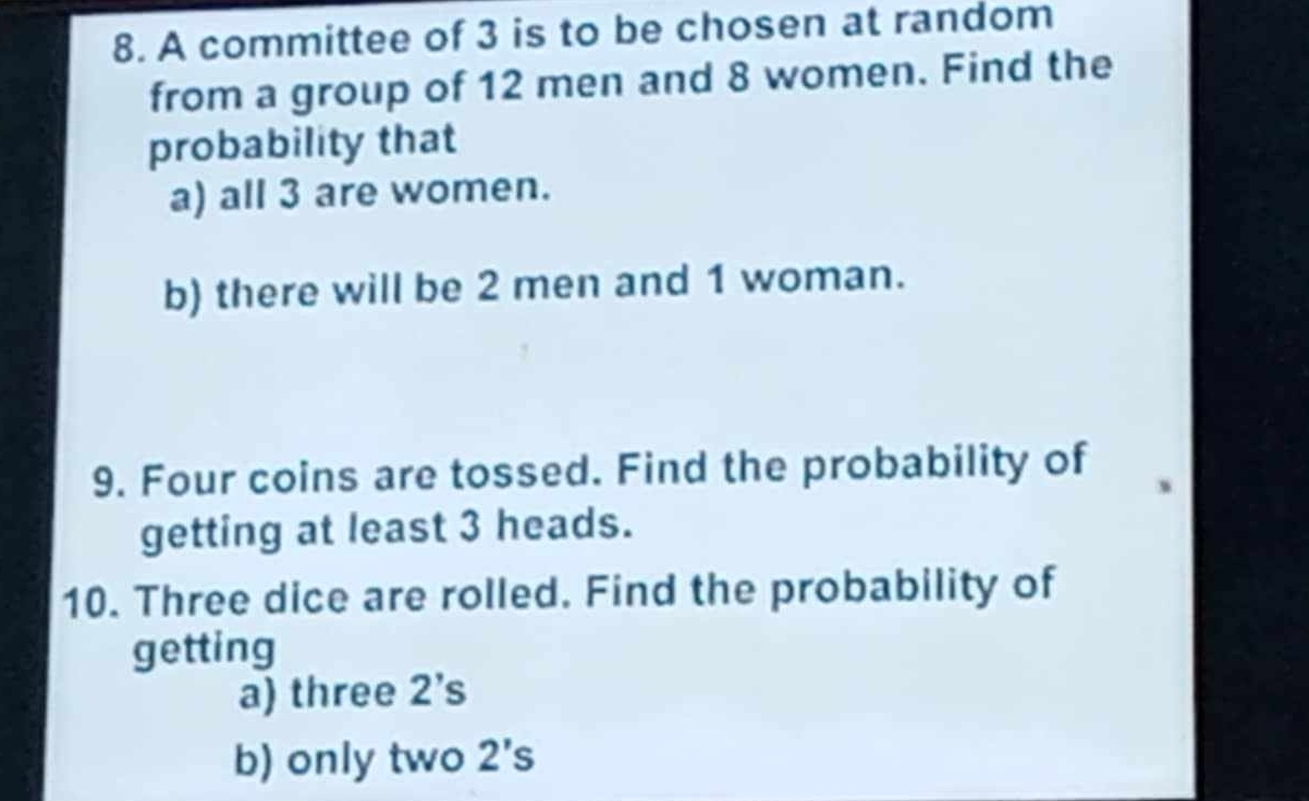 A committee of 3 is to be chosen at random 
from a group of 12 men and 8 women. Find the 
probability that 
a) all 3 are women. 
b) there will be 2 men and 1 woman. 
9. Four coins are tossed. Find the probability of 
getting at least 3 heads. 
10. Three dice are rolled. Find the probability of 
getting 
a) three 2 ’s 
b) only two 2's